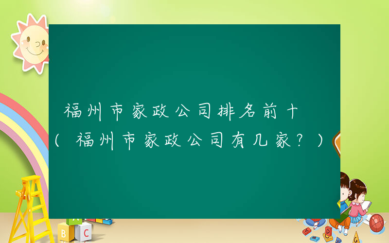 福州市家政公司排名前十 (福州市家政公司有几家？)
